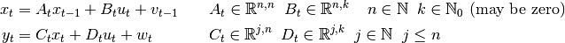 x_t &= A_t x_{t-1} + B_t u_t + v_{t-1} \quad \quad
    A_t \in \mathbb{R}^{n,n} \;\;
    B_t \in \mathbb{R}^{n,k} \;\;
    \;\; n \in \mathbb{N}
    \;\; k \in \mathbb{N}_0 \text{ (may be zero)}
    \\
y_t &= C_t x_t + D_t u_t + w_t \quad \quad \quad \;\;
    C_t \in \mathbb{R}^{j,n} \;\;
    D_t \in \mathbb{R}^{j,k} \;\;
    j \in \mathbb{N} \;\; j \leq n